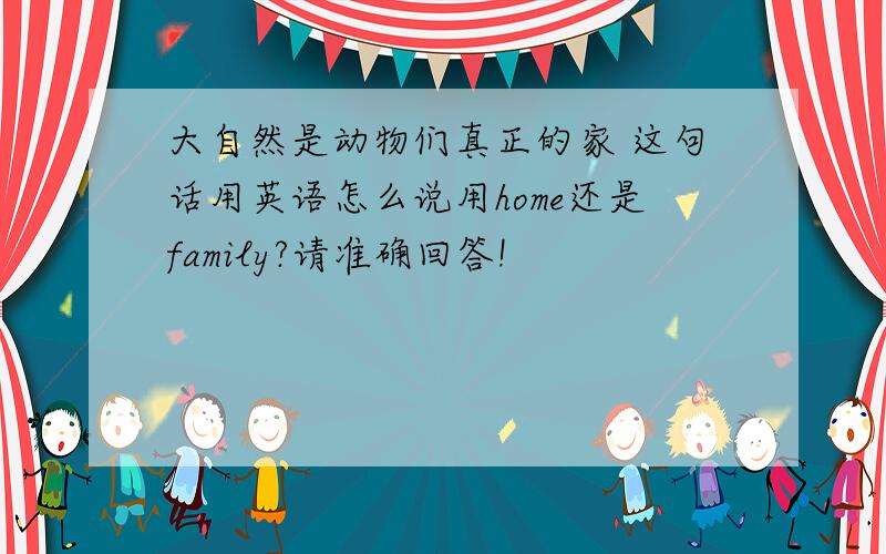 大自然是动物们真正的家 这句话用英语怎么说用home还是family?请准确回答!