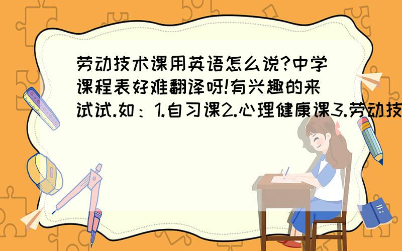 劳动技术课用英语怎么说?中学课程表好难翻译呀!有兴趣的来试试.如：1.自习课2.心理健康课3.劳动技术课4.思品课