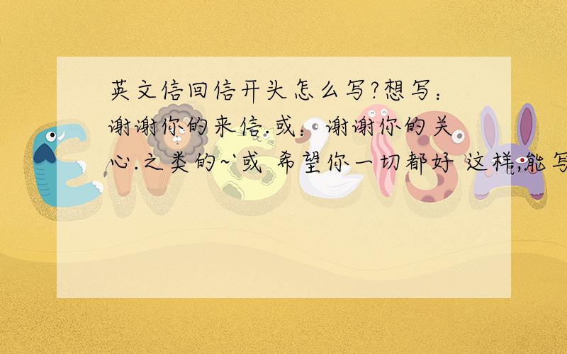 英文信回信开头怎么写?想写：谢谢你的来信.或：谢谢你的关心.之类的~`或 希望你一切都好 这样,能写的话也要吧,哈是国外大学里负责对外学生的老师，素未谋面。他给我邮件很久了，我一