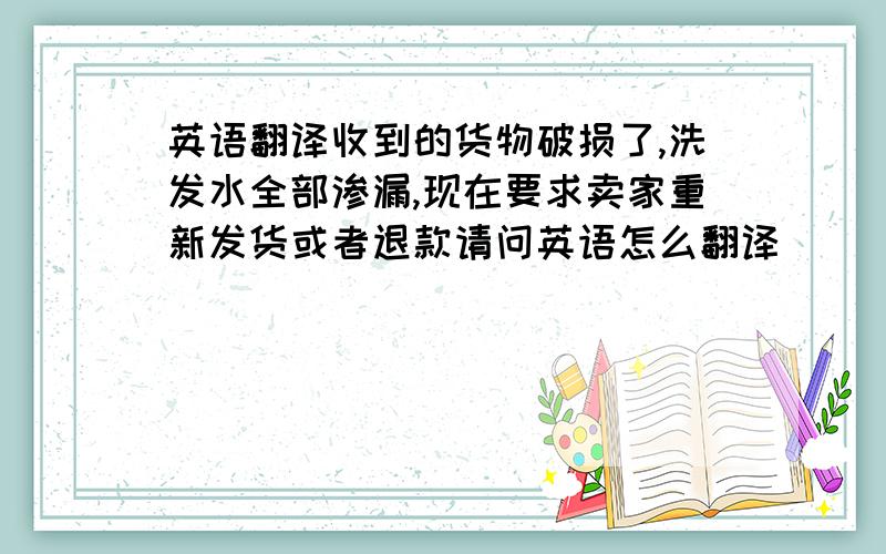 英语翻译收到的货物破损了,洗发水全部渗漏,现在要求卖家重新发货或者退款请问英语怎么翻译