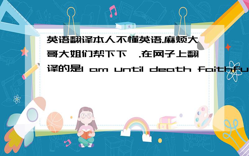 英语翻译本人不懂英语.麻烦大哥大姐们帮下下哇.在网子上翻译的是I am until death faithful to your love.但有的说 是I will love you until the day I die .还有说至死不渝是Till death do us apart的.至死不渝还有u