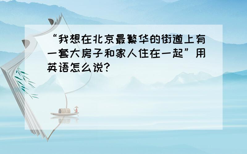 “我想在北京最繁华的街道上有一套大房子和家人住在一起”用英语怎么说?