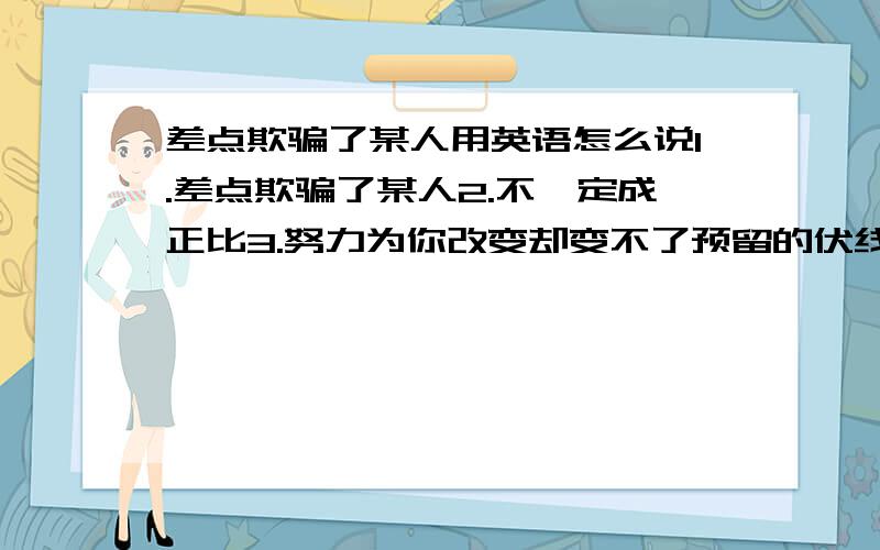 差点欺骗了某人用英语怎么说1.差点欺骗了某人2.不一定成正比3.努力为你改变却变不了预留的伏线4.那一段我们曾心贴着心5.可能你已走进别人风景多希望也有星光的投影