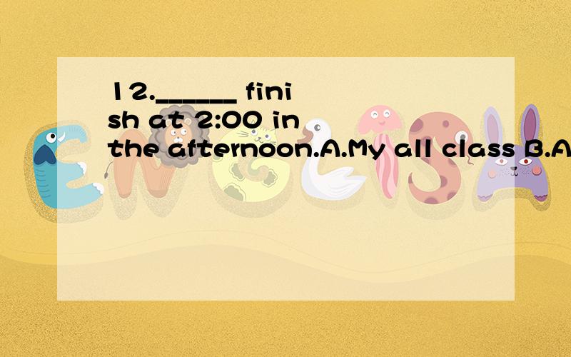 12.______ finish at 2:00 in the afternoon.A.My all class B.All my classes C.My all classes选什么?请问.