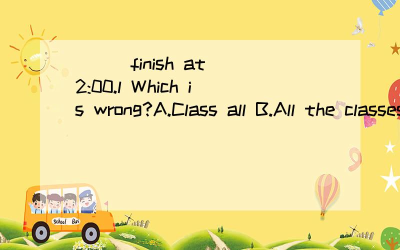 ( ) finish at 2:00.l Which is wrong?A.Class all B.All the classes C.All of my class D.All classes