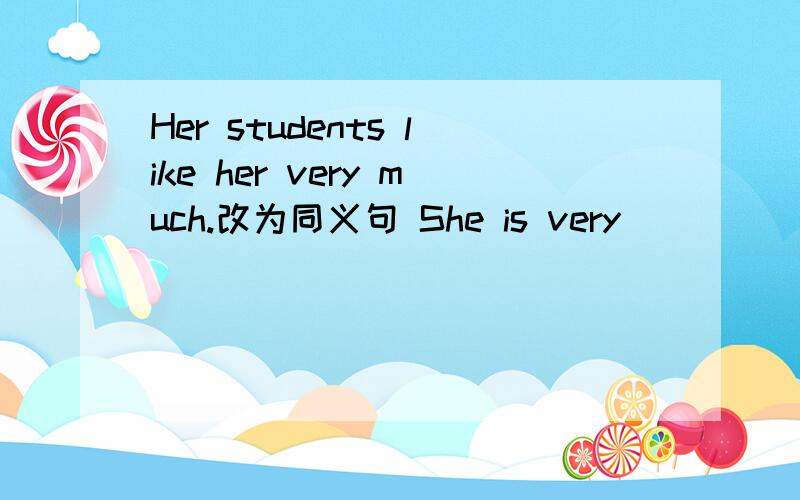 Her students like her very much.改为同义句 She is very ____ ____ her students.