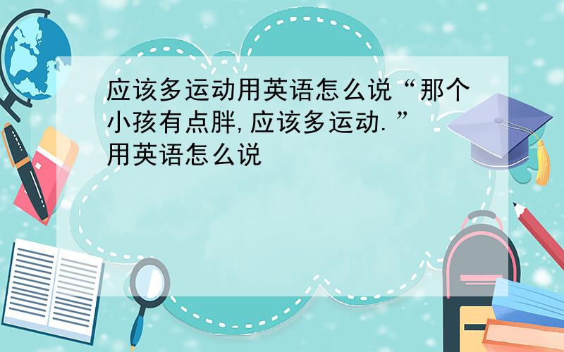 应该多运动用英语怎么说“那个小孩有点胖,应该多运动.” 用英语怎么说