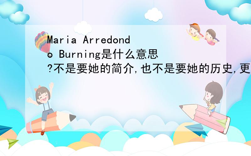 Maria Arredondo Burning是什么意思?不是要她的简介,也不是要她的历史,更不是要她的歌曲中文,而是上面3个英文词的意思.看清楚回答,