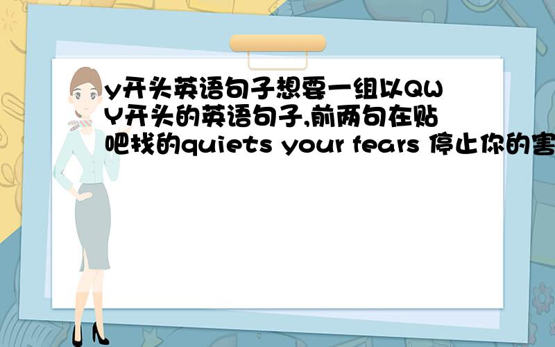 y开头英语句子想要一组以QWY开头的英语句子,前两句在贴吧找的quiets your fears 停止你的害怕walk besides you 与你同行第三句不知道写什么Y开头的要一句,与上面两个有点关联,求大侠们帮帮忙啦