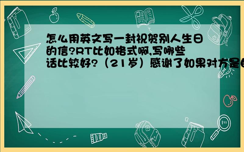 怎么用英文写一封祝贺别人生日的信?RT比如格式啊,写哪些话比较好?（21岁）感谢了如果对方是自己晚辈呢？