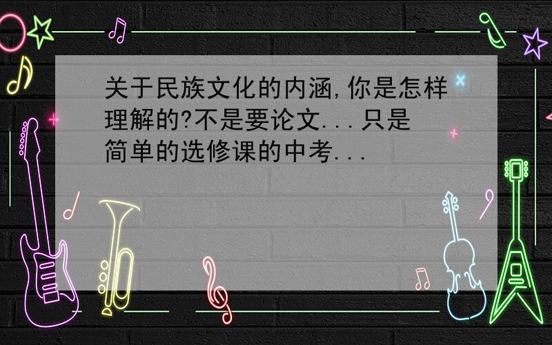 关于民族文化的内涵,你是怎样理解的?不是要论文...只是简单的选修课的中考...