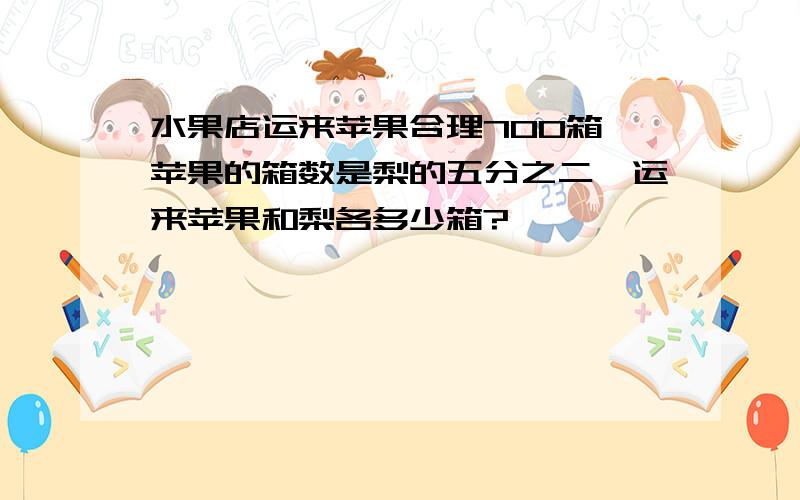 水果店运来苹果合理700箱,苹果的箱数是梨的五分之二,运来苹果和梨各多少箱?