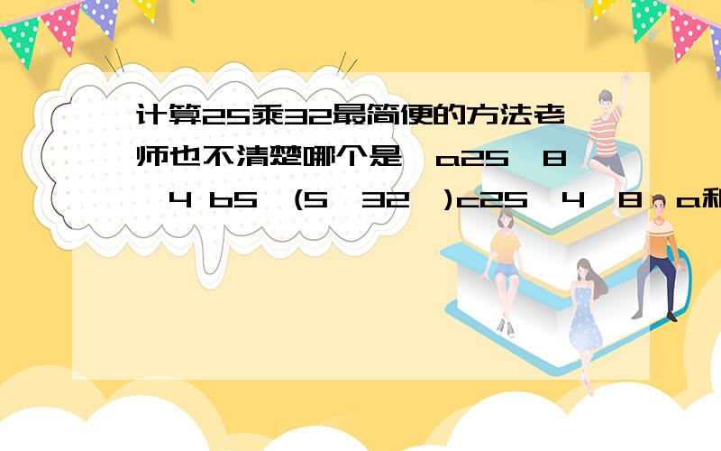 计算25乘32最简便的方法老师也不清楚哪个是,a25*8*4 b5*(5*32*)c25*4*8,a和c那个最简便?请问大家有当老师的吗?