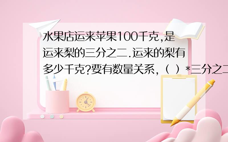 水果店运来苹果100千克,是运来梨的三分之二.运来的梨有多少千克?要有数量关系,（ ）*三分之二=（ ）,括号里填字.还有算式.