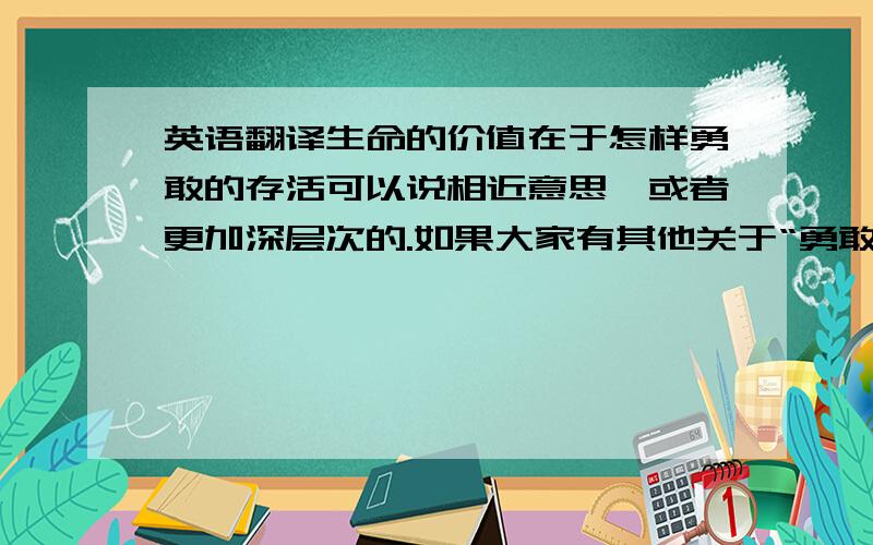 英语翻译生命的价值在于怎样勇敢的存活可以说相近意思,或者更加深层次的.如果大家有其他关于“勇敢、存活、孤独”之类的想法也请说出来.