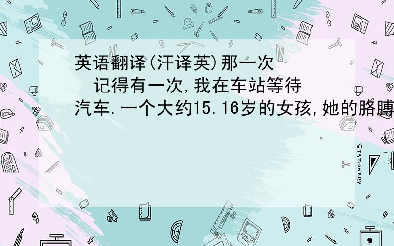 英语翻译(汗译英)那一次    记得有一次,我在车站等待汽车.一个大约15.16岁的女孩,她的胳膊绷着绷带,晃晃悠悠的走在路上.不时摔到几次,可是在旁边的人无动于衷.而我却把她扶了起来,问她一