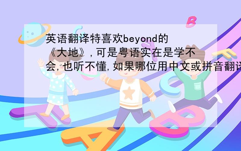 英语翻译特喜欢beyond的《大地》,可是粤语实在是学不会,也听不懂,如果哪位用中文或拼音翻译过来就太好了,