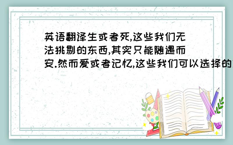 英语翻译生或者死,这些我们无法挑剔的东西,其实只能随遇而安.然而爱或者记忆,这些我们可以选择的东西.说是一辈子,就是一辈子.（希望可以一行一行分开来翻译 纹身用的）