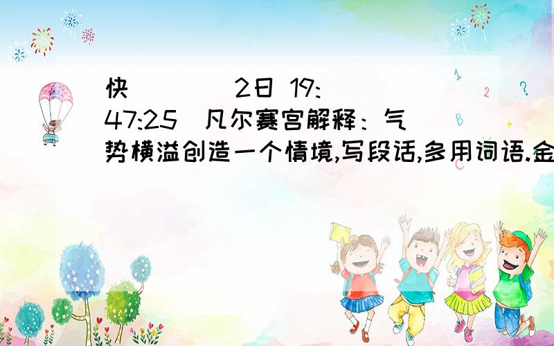 快      (2日 19:47:25)凡尔赛宫解释：气势横溢创造一个情境,写段话,多用词语.金碧辉煌   风起云涌      别具匠心  心旷神怡   络绎不绝    富丽