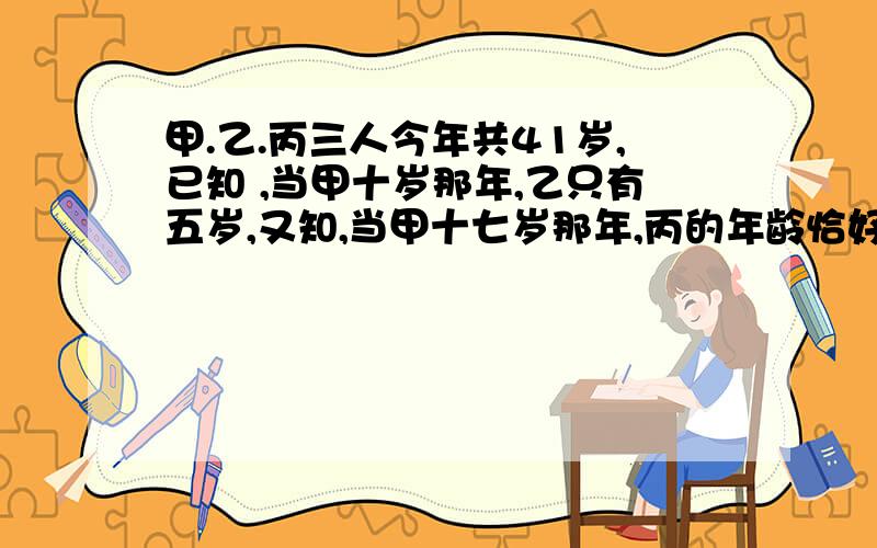 甲.乙.丙三人今年共41岁,已知 ,当甲十岁那年,乙只有五岁,又知,当甲十七岁那年,丙的年龄恰好等于乙的一半.求丙今年多少岁?