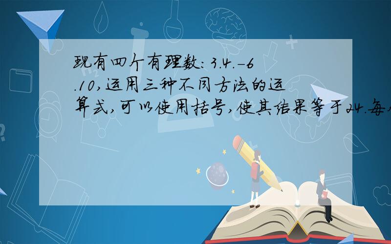 现有四个有理数:3.4.-6.10,运用三种不同方法的运算式,可以使用括号,使其结果等于24.每个数必须在一道算式中出现一次,只能出现一次