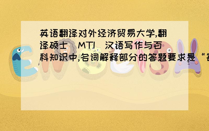 英语翻译对外经济贸易大学,翻译硕士（MTI）汉语写作与百科知识中,名词解释部分的答题要求是“每个名词解释不超过50字”.但是50字的话,不过就是两句话而已.如此精简,一定是对名词解释的