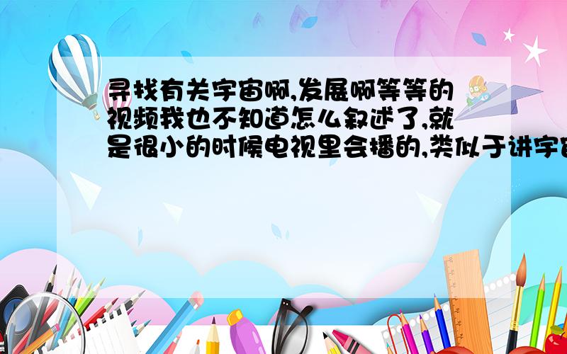 寻找有关宇宙啊,发展啊等等的视频我也不知道怎么叙述了,就是很小的时候电视里会播的,类似于讲宇宙啊,行星等等很神秘美丽的景象,然后还有人类的发展等等,并不单单指的是猿进化成人哦.