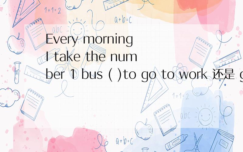 Every morning I take the number 1 bus ( )to go to work 还是 go to towork