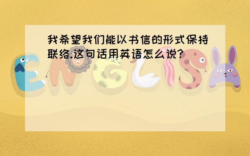 我希望我们能以书信的形式保持联络.这句话用英语怎么说?