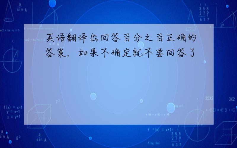 英语翻译出回答百分之百正确的答案，如果不确定就不要回答了