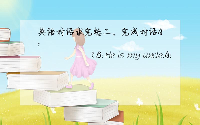 英语对话求完整二、完成对话A：                               ?B：He is my uncle.A:                                 ?B：He is an accountant.A:                                 ?B:He works in a car factory.A: