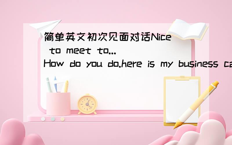 简单英文初次见面对话Nice to meet to...How do you do.here is my business card要用到我给的句子