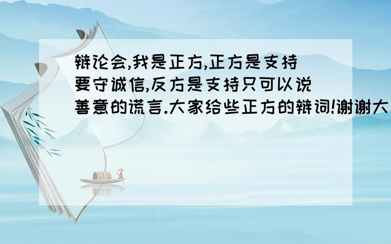 辩论会,我是正方,正方是支持要守诚信,反方是支持只可以说善意的谎言.大家给些正方的辩词!谢谢大家啦不要太多,差不多就行啦!不少于200字我要正方的!要收诚信