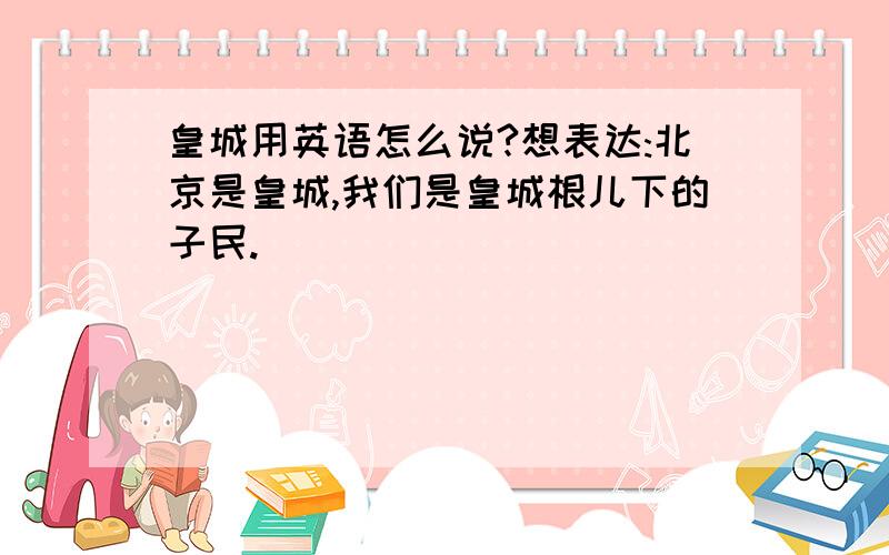 皇城用英语怎么说?想表达:北京是皇城,我们是皇城根儿下的子民.