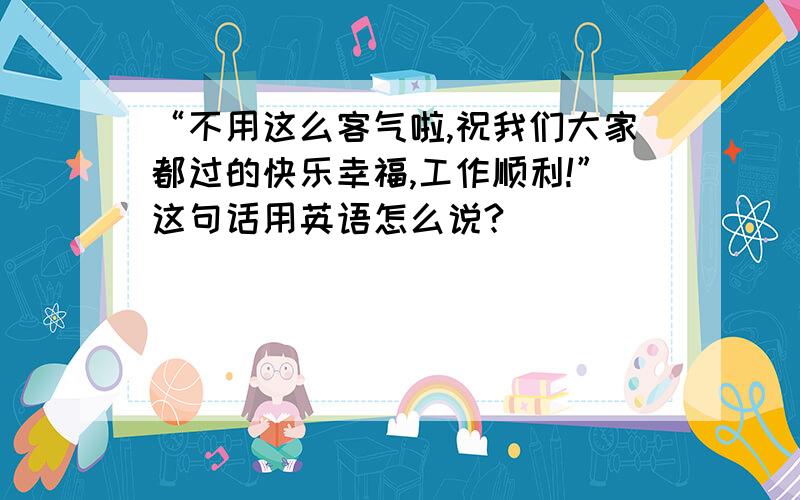 “不用这么客气啦,祝我们大家都过的快乐幸福,工作顺利!”这句话用英语怎么说?