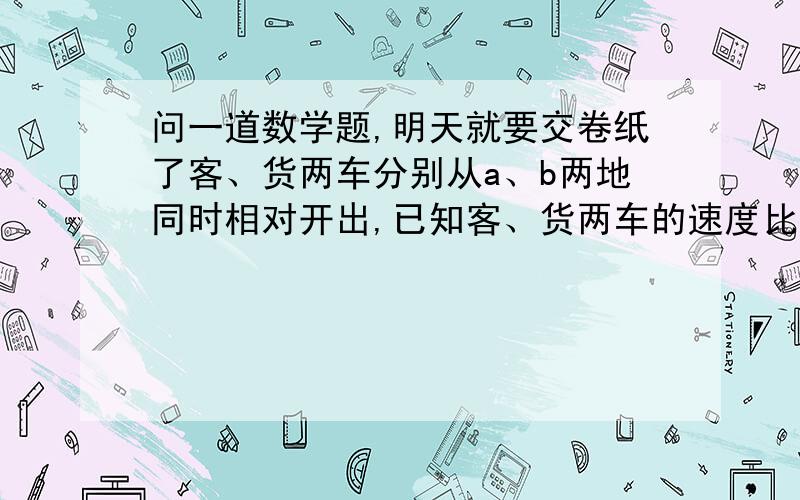 问一道数学题,明天就要交卷纸了客、货两车分别从a、b两地同时相对开出,已知客、货两车的速度比是4：5.两车在途中相遇后,继续行驶.客车把速度提高20%,货车速度不变,再行4小时候,货车到达