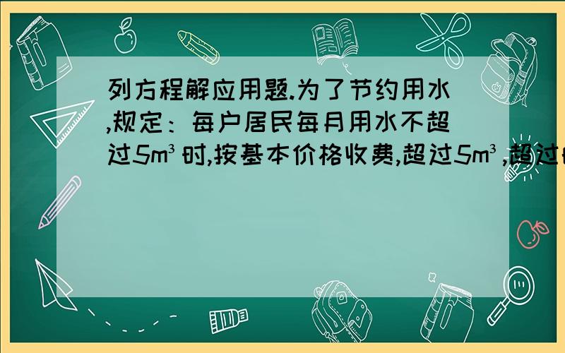 列方程解应用题.为了节约用水,规定：每户居民每月用水不超过5m³时,按基本价格收费,超过5m³,超过的部分要加价收费,该市某户居民今年4、5月份的用水量和水费如下表所示.（表不好打