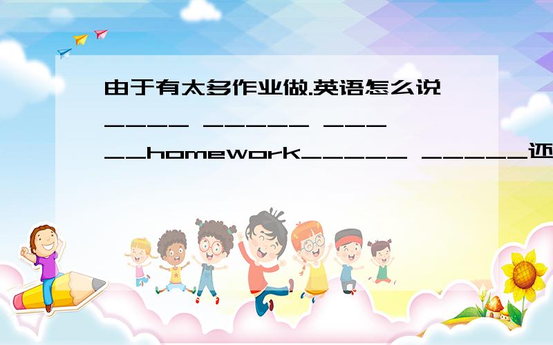 由于有太多作业做.英语怎么说____ _____ _____homework_____ _____还有一句。由于双方都不肯让步，他们几乎没有再次合作的可能They could____cooperate again,because______side would ____ _____.告诉下