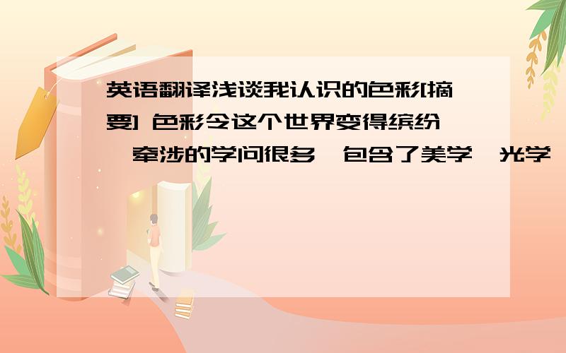 英语翻译浅谈我认识的色彩[摘要] 色彩令这个世界变得缤纷,牵涉的学问很多,包含了美学、光学、心理学等等.研究色彩引起的共同感情,色彩具有丰富的表现力和感染力,它具备各种存在的意