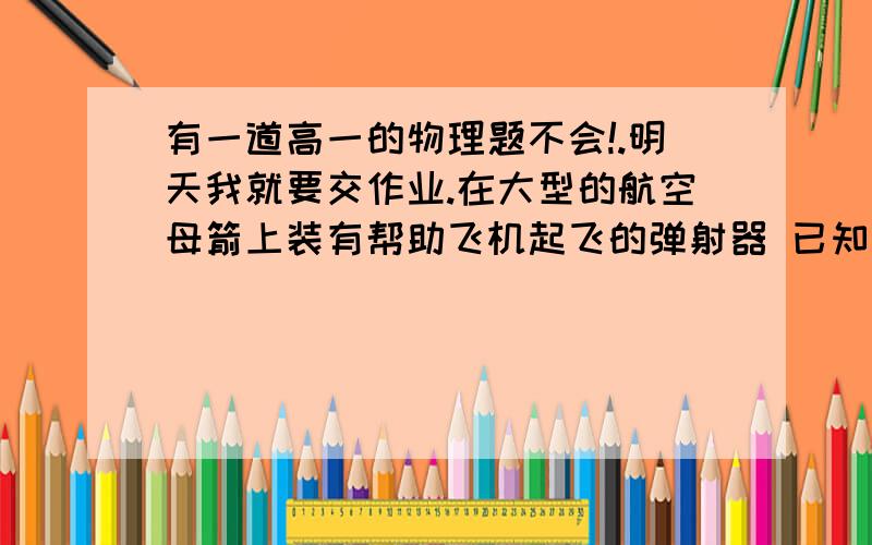 有一道高一的物理题不会!.明天我就要交作业.在大型的航空母箭上装有帮助飞机起飞的弹射器 已知某型号的战斗机在100米的跑道上叨叨30米没立方秒的家速度起飞 求该战斗机的起飞速度和加