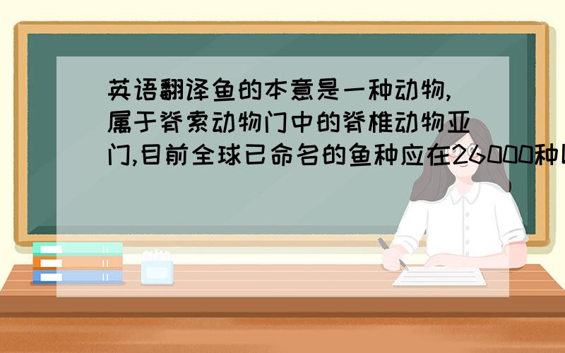 英语翻译鱼的本意是一种动物,属于脊索动物门中的脊椎动物亚门,目前全球已命名的鱼种应在26000种以上.鱼是人类经常食用的食物之一.同时鱼也是我国的汉字偏旁、姓氏,也是歌手梁静茹的别