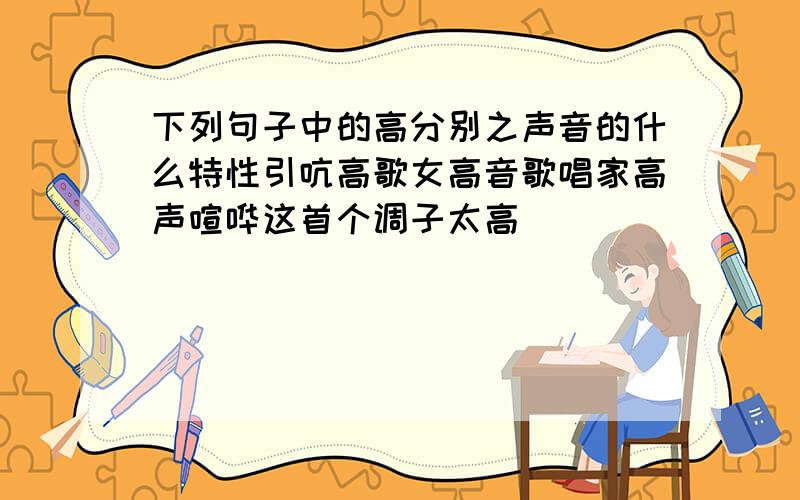 下列句子中的高分别之声音的什么特性引吭高歌女高音歌唱家高声喧哗这首个调子太高