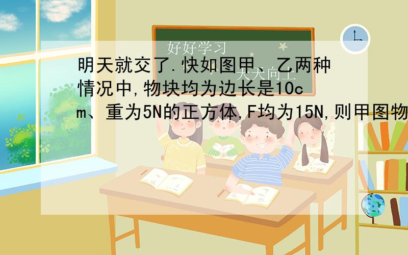 明天就交了.快如图甲、乙两种情况中,物块均为边长是10cm、重为5N的正方体,F均为15N,则甲图物块