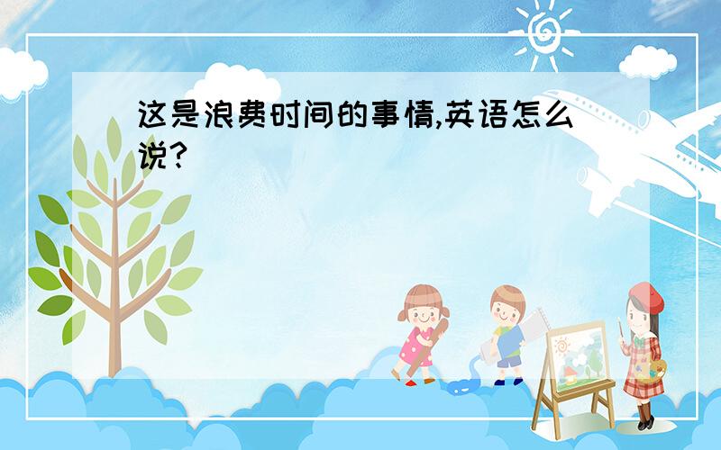 这是浪费时间的事情,英语怎么说?