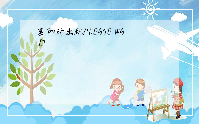 复印时出现PLEASE WAIT