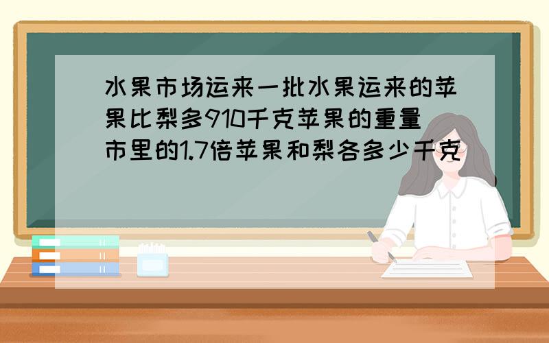 水果市场运来一批水果运来的苹果比梨多910千克苹果的重量市里的1.7倍苹果和梨各多少千克