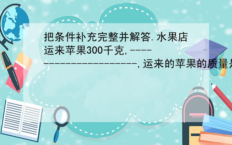 把条件补充完整并解答.水果店运来苹果300千克,---------------------,运来的苹果的质量是梨的几分之几