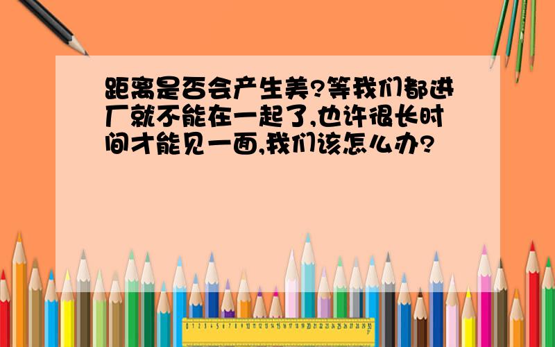 距离是否会产生美?等我们都进厂就不能在一起了,也许很长时间才能见一面,我们该怎么办?