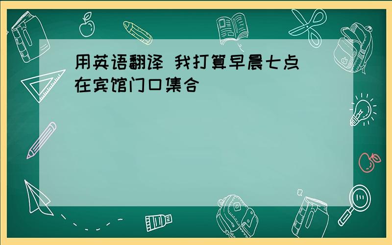 用英语翻译 我打算早晨七点 在宾馆门口集合