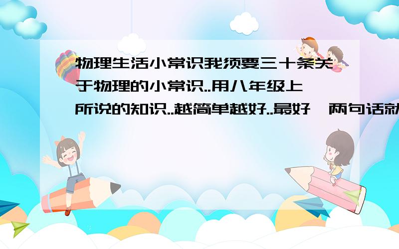 物理生活小常识我须要三十条关于物理的小常识..用八年级上所说的知识..越简单越好..最好一两句话就解释完..